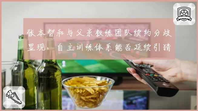 张本智和与父亲教练团队续约分歧显现，自主训练体系能否延续引猜测