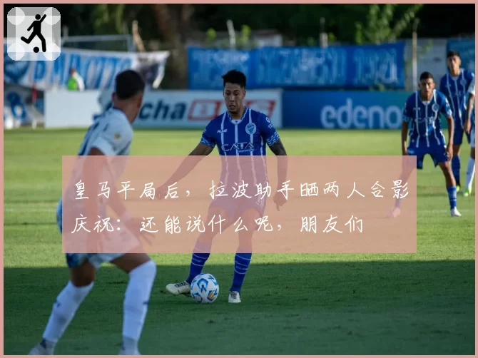 皇马平局后,拉波助手晒两人合影庆祝:还能说什么呢,朋友们