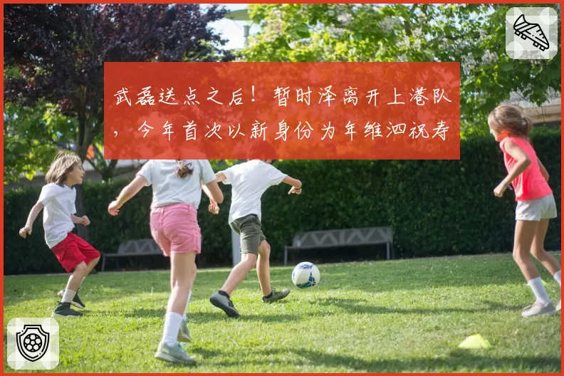 武磊送点之后!暂时泽离开上港队,今年首次以新身份为年维泗祝寿