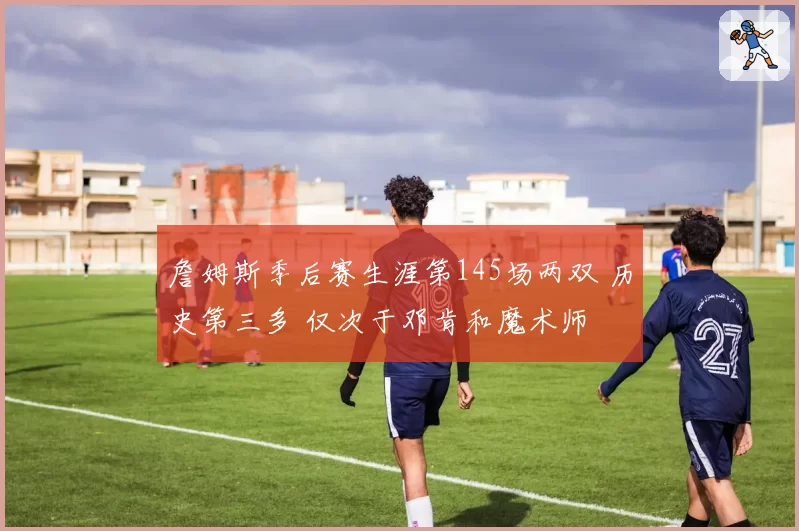 詹姆斯季后赛生涯第145场两双 历史第三多 仅次于邓肯和魔术师