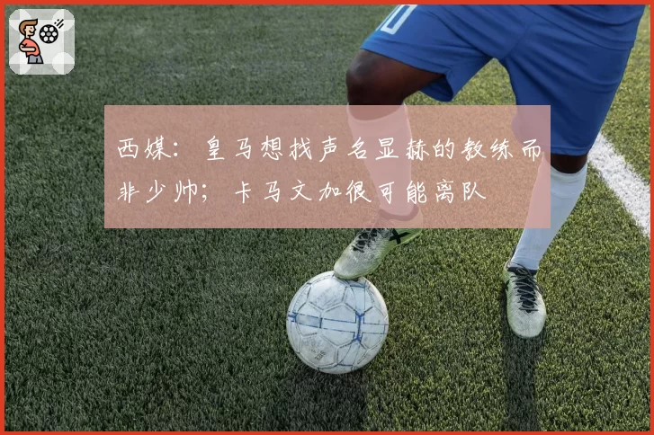 西媒：皇马想找声名显赫的教练而非少帅；卡马文加很可能离队