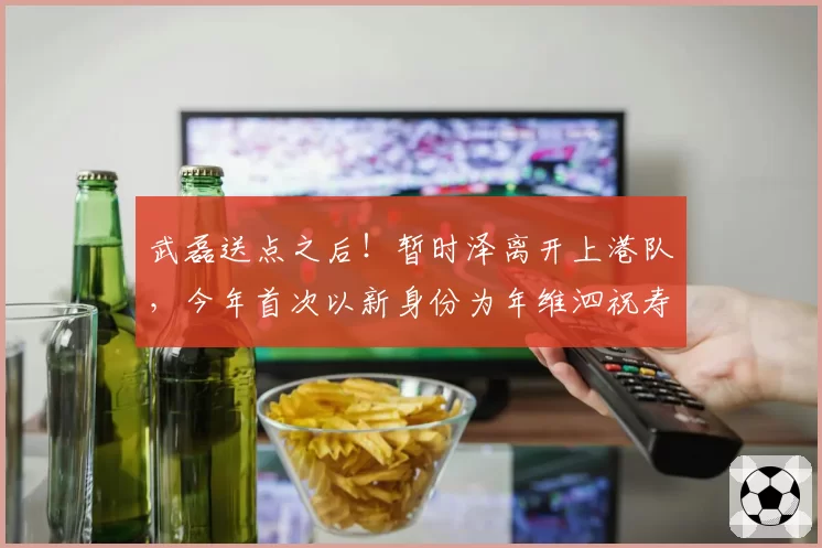 武磊送点之后!暂时泽离开上港队,今年首次以新身份为年维泗祝寿
