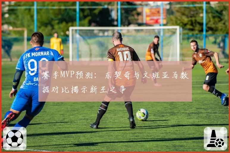 赛季MVP预测:东契奇与文班亚马数据对比揭示新王之争