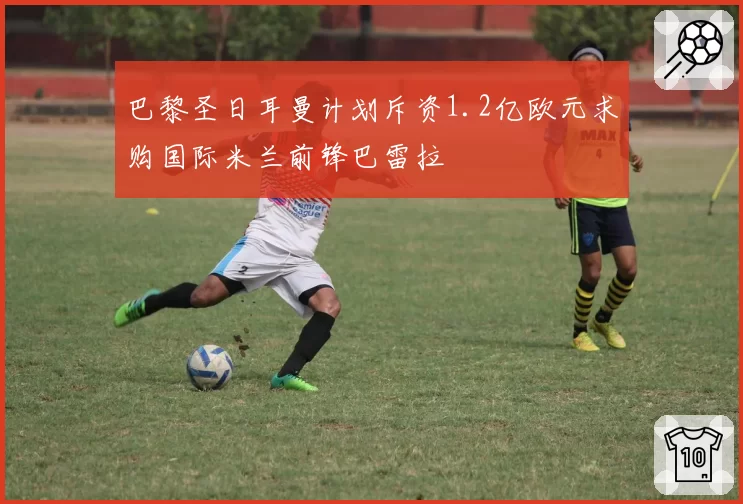 巴黎圣日耳曼计划斥资1.2亿欧元求购国际米兰前锋巴雷拉