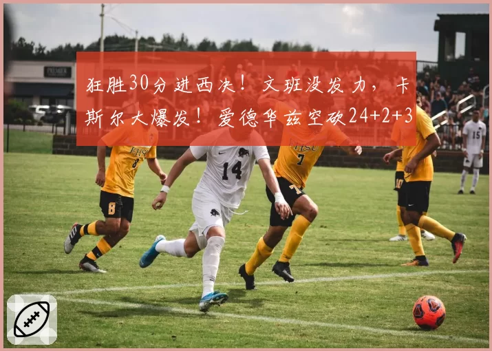 狂胜30分进西决！文班没发力，卡斯尔大爆发！爱德华兹空砍24+2+3