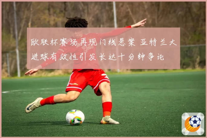 欧联杯赛场再现门线悬案 亚特兰大进球有效性引发长达十分钟争论