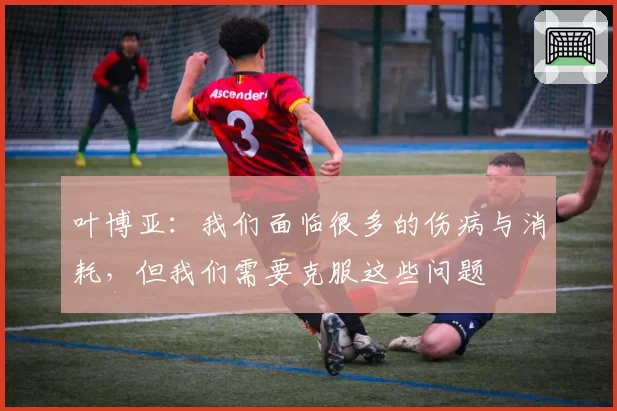 叶博亚:我们面临很多的伤病与消耗,但我们需要克服这些问题