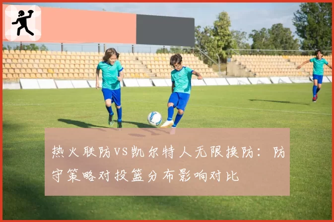 热火联防vs凯尔特人无限换防:防守策略对投篮分布影响对比
