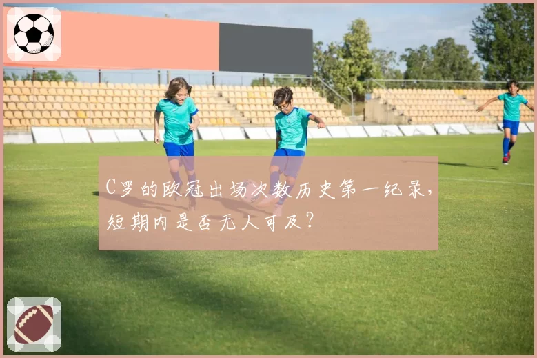 C罗的欧冠出场次数历史第一纪录,短期内是否无人可及?