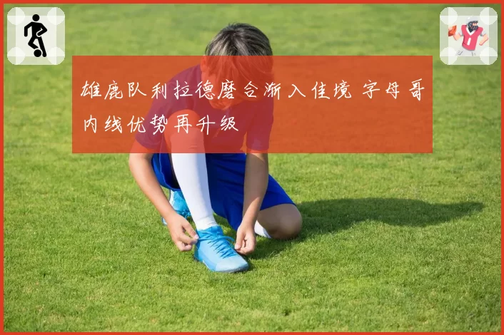 雄鹿队利拉德磨合渐入佳境 字母哥内线优势再升级