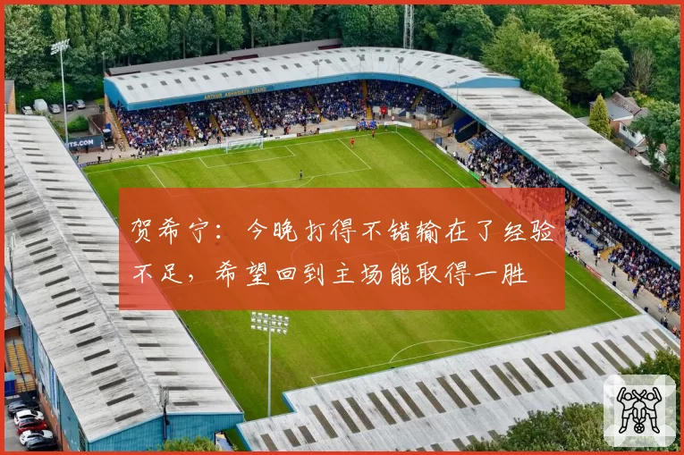 贺希宁：今晚打得不错输在了经验不足，希望回到主场能取得一胜