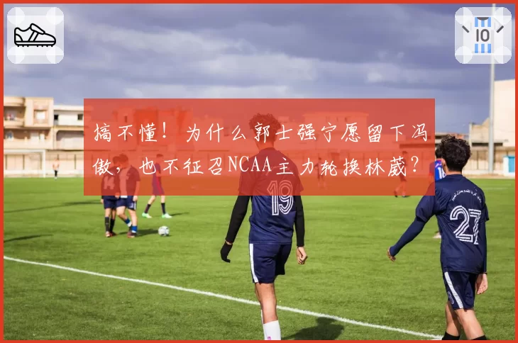 搞不懂!为什么郭士强宁愿留下冯傲,也不征召NCAA主力轮换林葳?