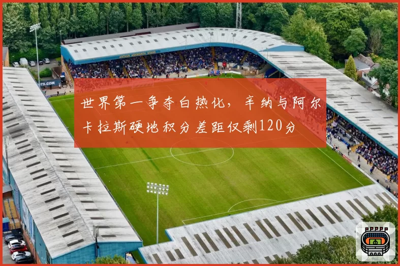世界第一争夺白热化，辛纳与阿尔卡拉斯硬地积分差距仅剩120分