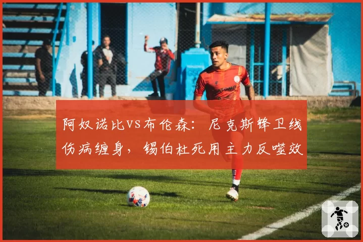阿奴诺比vs布伦森:尼克斯锋卫线伤病缠身,锡伯杜死用主力反噬效应凸显
