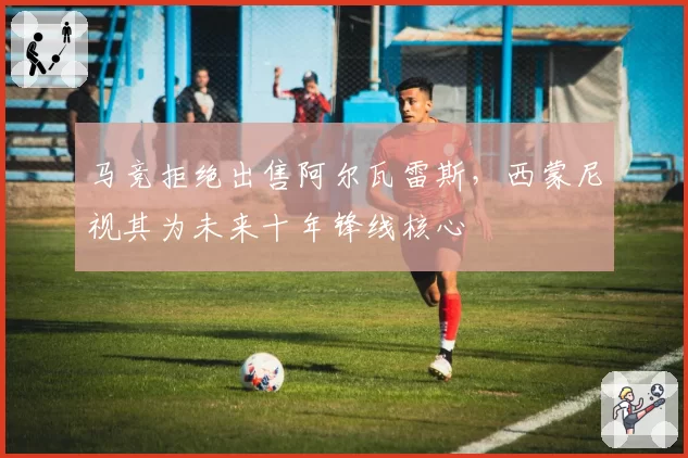 马竞拒绝出售阿尔瓦雷斯，西蒙尼视其为未来十年锋线核心