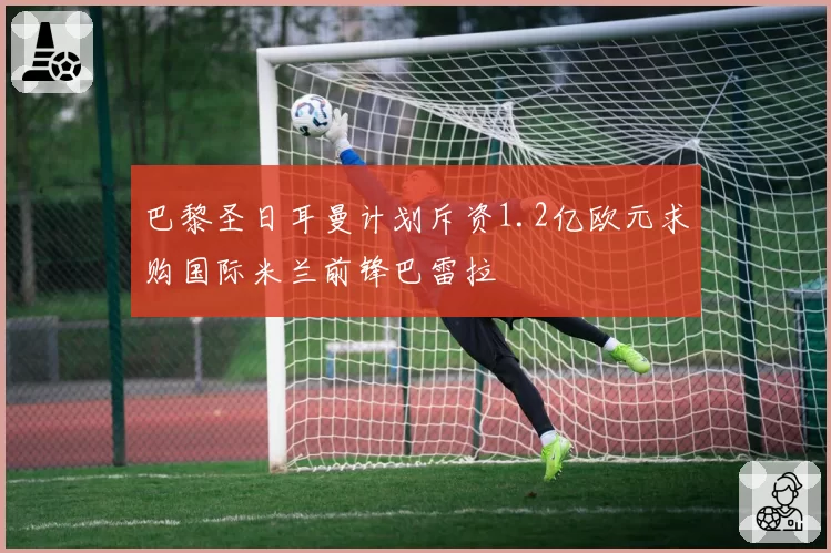 巴黎圣日耳曼计划斥资1.2亿欧元求购国际米兰前锋巴雷拉