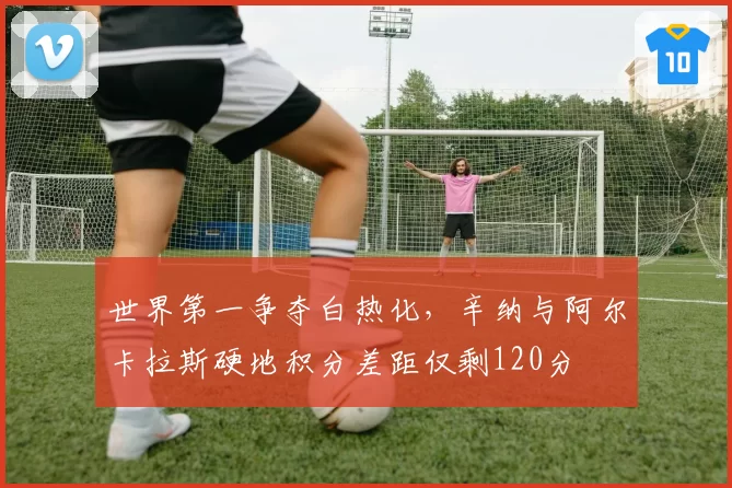 世界第一争夺白热化，辛纳与阿尔卡拉斯硬地积分差距仅剩120分