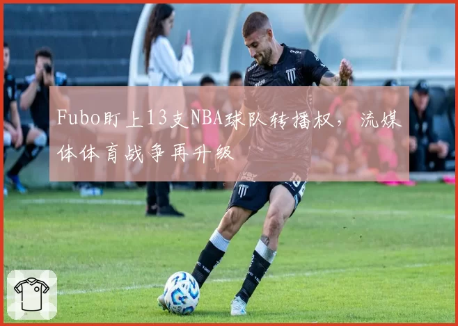 Fubo盯上13支NBA球队转播权,流媒体体育战争再升级