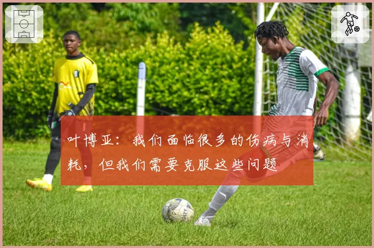 叶博亚:我们面临很多的伤病与消耗,但我们需要克服这些问题