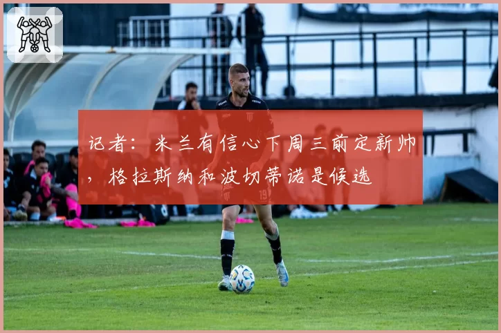 记者：米兰有信心下周三前定新帅，格拉斯纳和波切蒂诺是候选