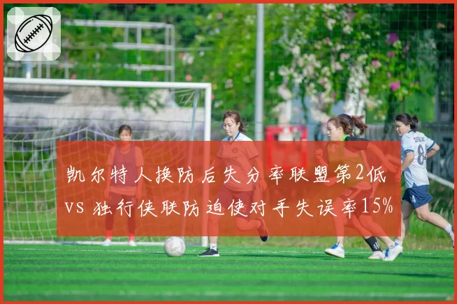 凯尔特人换防后失分率联盟第2低 vs 独行侠联防迫使对手失误率15%:防守策略的针对性博弈