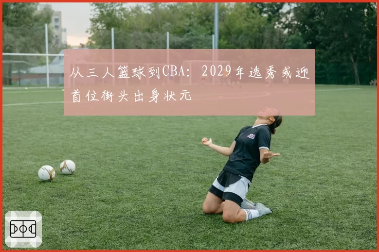 从三人篮球到CBA:2029年选秀或迎首位街头出身状元