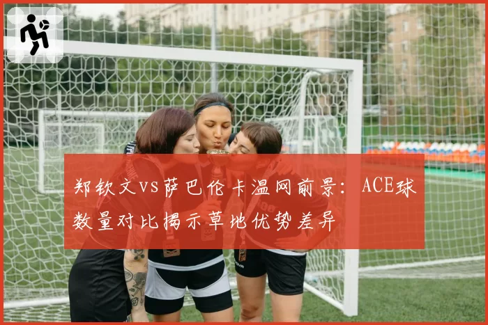 郑钦文vs萨巴伦卡温网前景:ACE球数量对比揭示草地优势差异