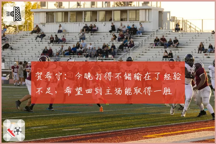 贺希宁：今晚打得不错输在了经验不足，希望回到主场能取得一胜