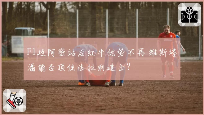 F1迈阿密站后红牛优势不再 维斯塔潘能否顶住法拉利追击？