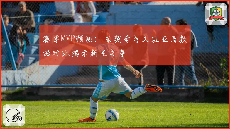 赛季MVP预测:东契奇与文班亚马数据对比揭示新王之争