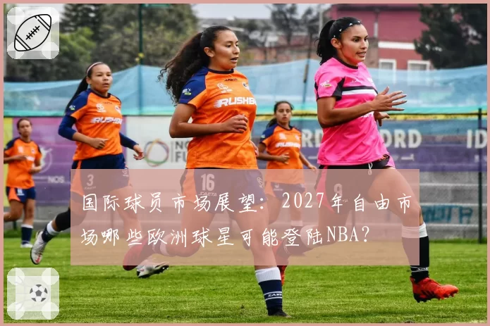 国际球员市场展望：2027年自由市场哪些欧洲球星可能登陆NBA？