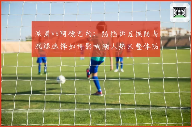 浓眉vs阿德巴约:防挡拆后换防与沉退选择如何影响湖人热火整体防守