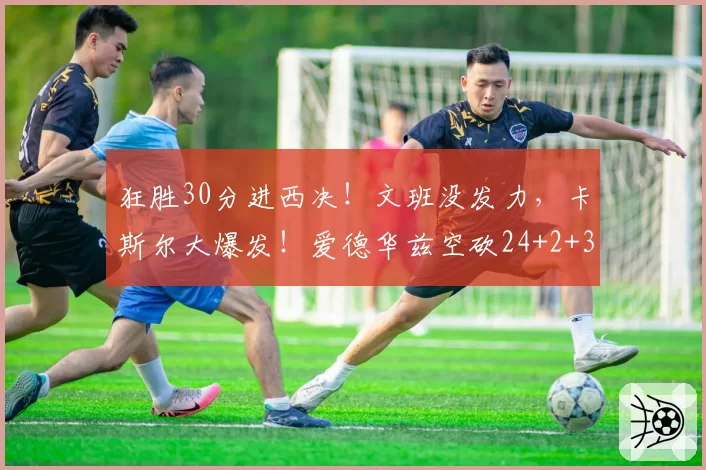 狂胜30分进西决！文班没发力，卡斯尔大爆发！爱德华兹空砍24+2+3
