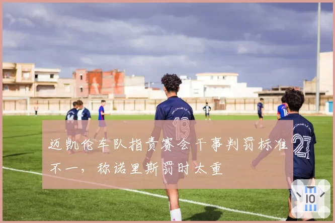 迈凯伦车队指责赛会干事判罚标准不一,称诺里斯罚时太重