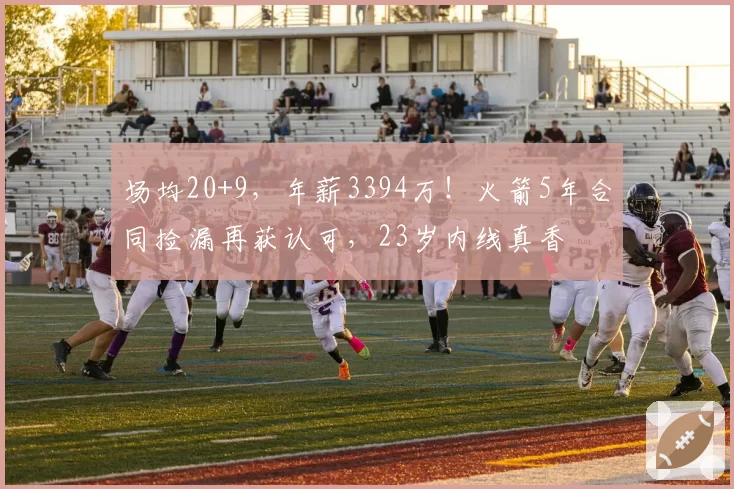 场均20+9，年薪3394万！火箭5年合同捡漏再获认可，23岁内线真香