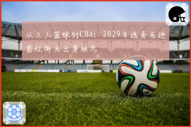 从三人篮球到CBA:2029年选秀或迎首位街头出身状元