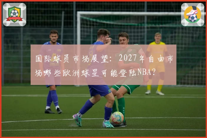 国际球员市场展望：2027年自由市场哪些欧洲球星可能登陆NBA？