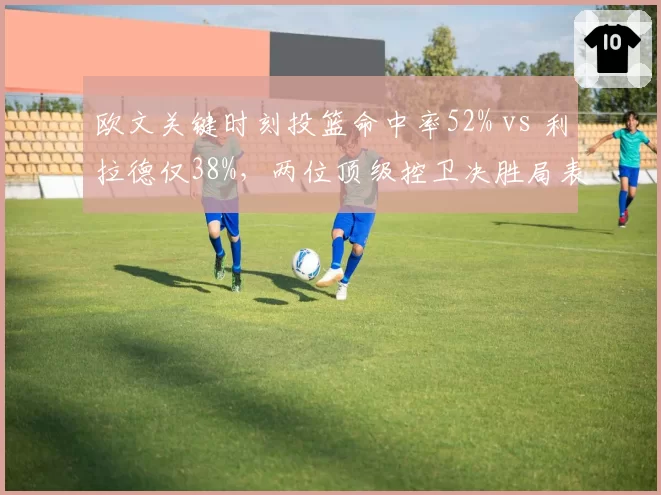 欧文关键时刻投篮命中率52% vs 利拉德仅38%，两位顶级控卫决胜局表现悬殊