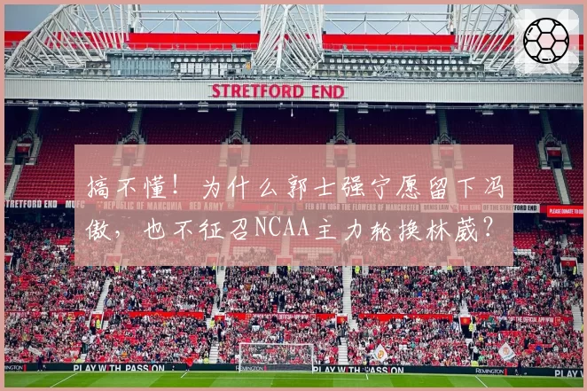 搞不懂!为什么郭士强宁愿留下冯傲,也不征召NCAA主力轮换林葳?